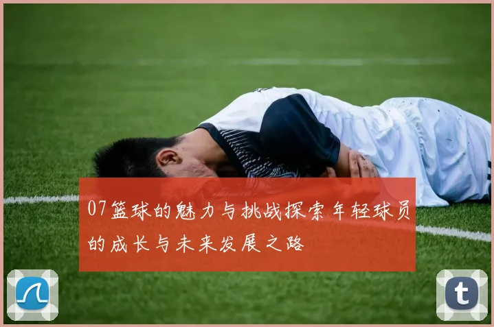 07篮球的魅力与挑战探索年轻球员的成长与未来发展之路