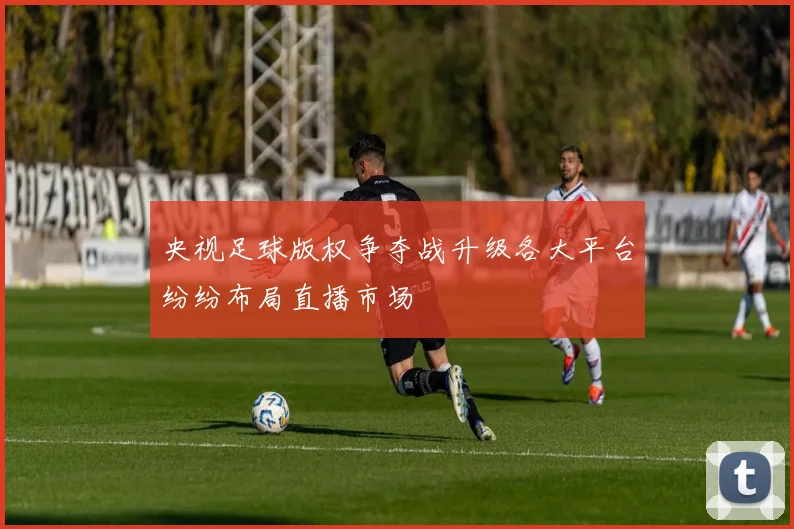 央视足球版权争夺战升级各大平台纷纷布局直播市场