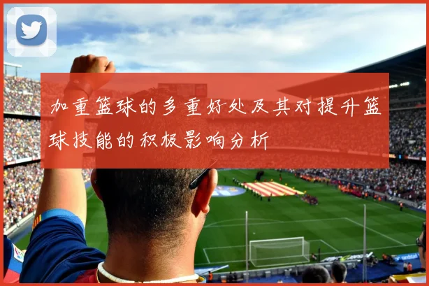 加重篮球的多重好处及其对提升篮球技能的积极影响分析