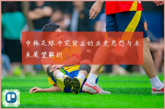 中韩足球冲突背后的历史恩怨与未来展望解析