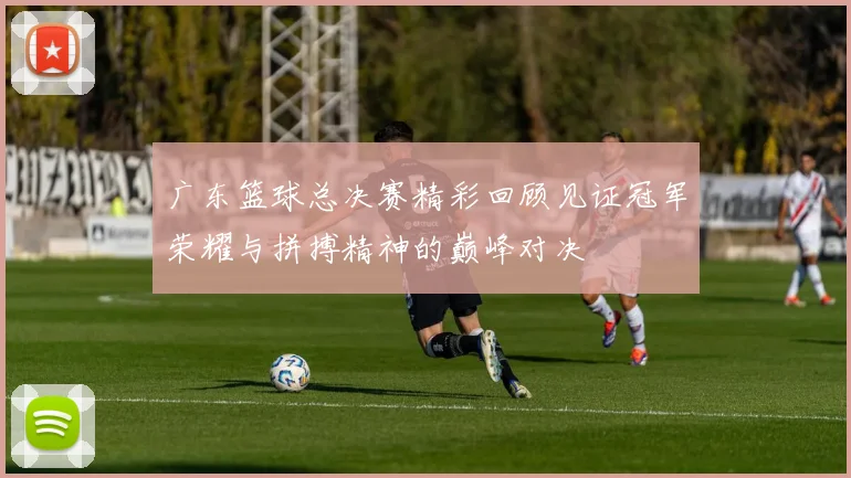 广东篮球总决赛精彩回顾见证冠军荣耀与拼搏精神的巅峰对决